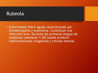 Rubeola
• Enfermedad febril aguda caracterizada por
linfadenopatía y exantema. Constituye una
infección leve. Durante las primeras etapas de
embarazo (semanas 1-20) puede producir
malformaciones congénitas y retraso mental.
 