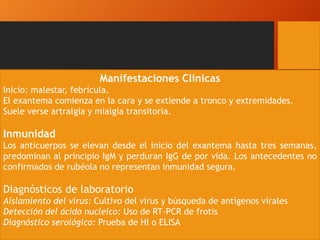Manifestaciones Clínicas
Inicio: malestar, febrícula.
El exantema comienza en la cara y se extiende a tronco y extremidades.
Suele verse artralgia y mialgia transitoria.
Inmunidad
Los anticuerpos se elevan desde el inicio del exantema hasta tres semanas,
predominan al principio IgM y perduran IgG de por vida. Los antecedentes no
confirmados de rubéola no representan inmunidad segura.
Diagnósticos de laboratorio
Aislamiento del virus: Cultivo del virus y búsqueda de antígenos virales
Detección del ácido nucleico: Uso de RT-PCR de frotis
Diagnóstico serológico: Prueba de HI o ELISA
 