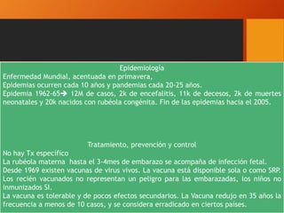 Epidemiología
Enfermedad Mundial, acentuada en primavera,
Epidemias ocurren cada 10 años y pandemias cada 20-25 años.
Epidemia 1962-65 12M de casos, 2k de encefalitis, 11k de decesos, 2k de muertes
neonatales y 20k nacidos con rubéola congénita. Fin de las epidemias hacia el 2005.
Tratamiento, prevención y control
No hay Tx específico
La rubéola materna hasta el 3-4mes de embarazo se acompaña de infección fetal.
Desde 1969 existen vacunas de virus vivos. La vacuna está disponible sola o como SRP.
Los recién vacunados no representan un peligro para las embarazadas, los niños no
inmunizados SI.
La vacuna es tolerable y de pocos efectos secundarios. La Vacuna redujo en 35 años la
frecuencia a menos de 10 casos, y se considera erradicado en ciertos países.
 