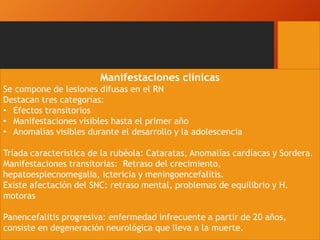 Manifestaciones clínicas
Se compone de lesiones difusas en el RN
Destacan tres categorías:
• Efectos transitorios
• Manifestaciones visibles hasta el primer año
• Anomalías visibles durante el desarrollo y la adolescencia
Tríada característica de la rubéola: Cataratas, Anomalías cardíacas y Sordera.
Manifestaciones transitorias: Retraso del crecimiento,
hepatoesplecnomegalia, ictericia y meningoencefalitis.
Existe afectación del SNC: retraso mental, problemas de equilibrio y H.
motoras
Panencefalitis progresiva: enfermedad infrecuente a partir de 20 años,
consiste en degeneración neurológica que lleva a la muerte.
 