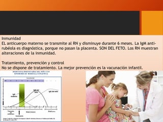 Inmunidad
EL anticuerpo materno se transmite al RN y disminuye durante 6 meses. La IgM anti-
rubéola es diagnóstica, porque no pasan la placenta. SON DEL FETO. Los RN muestran
alteraciones de la inmunidad.
Tratamiento, prevención y control
No se dispone de tratamiento. La mejor prevención es la vacunación infantil.
 