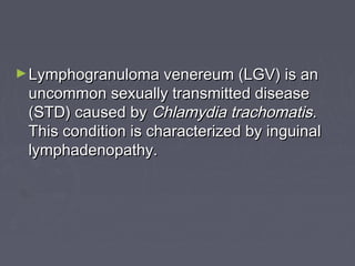 ►Lymphogranuloma venereum (LGV) is anLymphogranuloma venereum (LGV) is an
uncommon sexually transmitted diseaseuncommon sexually transmitted disease
(STD) caused by(STD) caused by Chlamydia trachomatisChlamydia trachomatis..
This condition is characterized by inguinalThis condition is characterized by inguinal
lymphadenopathy.lymphadenopathy.
 