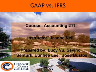 GAAP vs. IFRS Course:  Accounting 211 Instructor: Jeanne Neil Prepared by: Lucy Vu, SevincSenturk, Eunhee Lee,  Jose Bustos OCC – 05.18.2011 OCC – 11.15.2010 