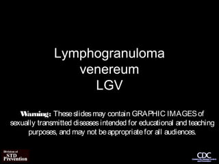 Lymphogranuloma
                 venereum
                   LGV
   W arning: These slides may contain GRAPHIC IMAGES of
sexually transmitted diseases intended for educational and teaching
     purposes, and may not be appropriate for all audiences.
 