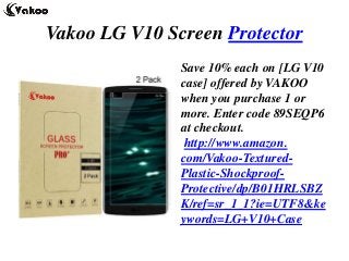 Vakoo LG V10 Screen Protector
Save 10% each on [LG V10
case] offered by VAKOO
when you purchase 1 or
more. Enter code 89SEQP6
at checkout.
http://www.amazon.
com/Vakoo-Textured-
Plastic-Shockproof-
Protective/dp/B01HRLSBZ
K/ref=sr_1_1?ie=UTF8&ke
ywords=LG+V10+Case
 