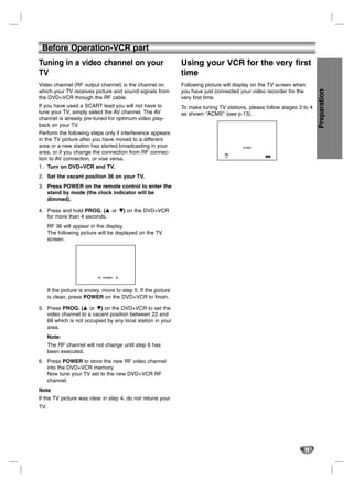 Before Operation-VCR part
Tuning in a video channel on your                               Using your VCR for the very first
TV                                                              time
Video channel (RF output channel) is the channel on             Following picture will display on the TV screen when




                                                                                                                          Preparation
which your TV receives picture and sound signals from           you have just connected your video recorder for the
the DVD+VCR through the RF cable.                               very first time.
If you have used a SCART lead you will not have to              To make tuning TV stations, please follow stages 3 to 4
tune your TV, simply select the AV channel. The AV              as shown "ACMS" (see p.13).
channel is already pre-tuned for optimum video play-
back on your TV.
Perform the following steps only if interference appears
in the TV picture after you have moved to a different
area or a new station has started broadcasting in your                                     ACMS
area, or if you change the connection from RF connec-                              Pr-12
                                                                                                   OK i
tion to AV connection, or vise versa.                                             ACMS




1. Turn on DVD+VCR and TV.
2. Set the vacant position 36 on your TV.
3. Press POWER on the remote control to enter the
   stand by mode (the clock indicator will be
   dimmed).

4. Press and hold PROG. (v or V) on the DVD+VCR
                          v
   for more than 4 seconds.
      RF 36 will appear in the display.
      The following picture will be displayed on the TV
      screen.




                            RF CHANNEL   36




      If the picture is snowy, move to step 5. If the picture
      is clean, press POWER on the DVD+VCR to finish.

5. Press PROG. (v or V) on the DVD+VCR to set the
                  v
   video channel to a vacant position between 22 and
   68 which is not occupied by any local station in your
   area.
      Note:
      The RF channel will not change until step 6 has
      been executed.
6. Press POWER to store the new RF video channel
   into the DVD+VCR memory.
   Now tune your TV set to the new DVD+VCR RF
   channel.
Note
If the TV picture was clear in step 4, do not retune your
TV.




                                                                                                                   11
 