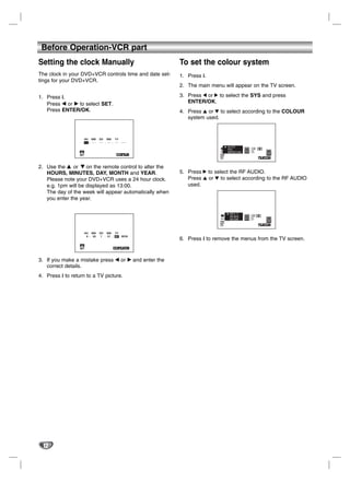 Before Operation-VCR part
Setting the clock Manually                                  To set the colour system
The clock in your DVD+VCR controls time and date set-       1. Press i.
tings for your DVD+VCR.
                                                            2. The main menu will appear on the TV screen.

1. Press i.                                                 3. Press 1 or 2 to select the SYS and press
   Press b or B to select SET.                                 ENTER/OK.
   Press ENTER/OK.                                          4. Press 3 or 4 to select according to the COLOUR
                                                               system used.


                        HH MM      DD MM YY
                        -- : - -   -- . -- . --   ---

                                                                                    1 2
                  1 2                                                               SET SYS
                  SET                                   i                   f OSD              SYS
                                                                            ON                  i
                                                                            OFF



2. Use the v or V on the remote control to alter the
   HOURS, MINUTES, DAY, MONTH and YEAR.                     5. Press 2 to select the RF AUDIO.
   Please note your DVD+VCR uses a 24 hour clock.              Press 3 or 4 to select according to the RF AUDIO
   e.g. 1pm will be displayed as 13:00.                        used.
   The day of the week will appear automatically when
   you enter the year.


                                                                                    1 2
                                                                                    SET SYS
                                                                            f OSD              SYS
                                                                            ON                  i
                                                                            OFF



                        HH MM      DD MM YY
                         8 : 00     1 . 01 . 07   MON
                                                            6. Press i to remove the menus from the TV screen.
                  1 2
                  SET                              OK i




3. If you make a mistake press b or B and enter the
   correct details.
4. Press i to return to a TV picture.




  12
 