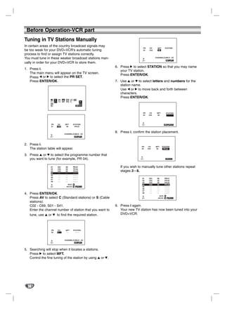 Before Operation-VCR part
Tuning in TV Stations Manually
In certain areas of the country broadcast signals may
                                                                                               PR     CH      MFT        STATION
be too weak for your DVD+VCR’s automatic tuning                                                04     C04     00

process to find or assign TV stations correctly.
You must tune in these weaker broadcast stations man-                                                       CHANNEL/CABLE : AV
                                                                                              PSET
                                                                                              R
                                                                                                                                         i
ually in order for your DVD+VCR to store them.
                                                                           6. Press 2 to select STATION so that you may name
1. Press i.
                                                                              your TV station.
   The main menu will appear on the TV screen.
                                                                              Press ENTER/OK.
   Press 1 or 2 to select the PR SET.
   Press ENTER/OK.                                                         7. Use 3 or 4 to select letters and numbers for the
                                                                              station name.
                                                                              Use 1 or 2 to move back and forth between
                                                                              characters.
                                                                              Press ENTER/OK.
                                          1 2
                                  Pr-12
                          PSET   ACMS     SET SYS
                          R                                         PSET
                  f OSD                                             R
                  ON
                  OFF




                                                                                               PR      CH    MFT          STATION
                                                                                               04     C04    00               -




                   PR            CH             MFT         STATION                          PSET
                                                                                             R                                     OK i
                   01            C03             00          PR-03



                                            CHANNEL/CABLE : AV
                                                                           8. Press i, confirm the station placement.
                  PSET
                  R                                                    i




2. Press i.
                                                                                             PR       CH    MFT     STATION
   The station table will appear.                                                            04      C04    00       PR-04


3. Press 3 or 4 to select the programme number that
   you want to tune (for example, PR 04).                                                   PSET
                                                                                            R                                     OK i




                  01             C01             00         PR-01             If you wish to manually tune other stations repeat
                  02             C02             00         PR-02
                  03             C03             00         PR-03             stages 3 - 8.
                  04              --             --         -----
                  05              --             --         -----
                  06              --             --         -----
                                                                                              01      C01    00          PR-01
                  07              --             --         -----
                                                                                              02      C02    00          PR-02
                  08              --             --         -----
                                                                                              03      C03    00          PR-03
                                                  MOVE :                                      04      C04    00          PR-04
                  PSET                           DELETE :    ,      OK i
                  R                                                                           05       --    --          -----
                                                                                              06       --    --          -----
                                                                                              07       --    --          -----
4. Press ENTER/OK.                                                                            08       --    --          -----
                                                                                                               MOVE :
   Press AV to select C (Standard stations) or S (Cable                                      PSET
                                                                                             R                DELETE :    ,        OK i

   stations):
   C02 - C69, S01 - S41.                                                   9. Press i again.
   Enter the channel number of station that you want to                       Your new TV station has now been tuned into your
   tune, use 3 or 4 to find the required station.                             DVD+VCR.



                   PR            CH              MFT        STATION
                   04            C--              --          ----



                                                CHANNEL/CABLE : AV
                  PSET                                                 i
                  R




5. Searching will stop when it locates a stations.
   Press 2 to select MFT.
   Control the fine tuning of the station by using 3 or 4.




  14
 