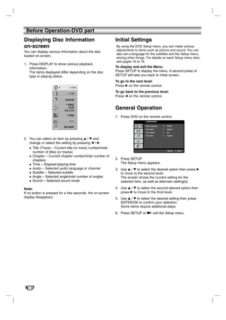 Before Operation-DVD part
Displaying Disc Information                                  Initial Settings
on-screen                                                    By using the DVD Setup menu, you can make various
                                                             adjustments to items such as picture and sound. You can
You can display various information about the disc
                                                             also set a language for the subtitles and the Setup menu,
loaded on-screen.
                                                             among other things. For details on each Setup menu item,
                                                             see pages 16 to 19.
1. Press DISPLAY to show various playback
   information.                                              To display and exit the Menu:
   The items displayed differ depending on the disc          Press SETUP to display the menu. A second press of
   type or playing status.                                   SETUP will take you back to initial screen.
                                                             To go to the next level:
                               1/3
                                                             Press B on the remote control.

                              1 / 12
                                                             To go back to the previous level:
                                                             Press b on the remote control.
                            0:20:09


                                                             General Operation
                    ABC      1 ENG
                                                             1. Press DVD on the remote control.
                               1/1                                              LANGUAGE

                                                                                 Menu Language   English
                           3D SUR
                                                                                 Disc Audio      Original

                                                                                 Disc Subtitle   Off

                                                                                 Disc Menu       Original

2. You can select an item by pressing v / V and
   change or select the setting by pressing b / B.
     Title (Track) – Current title (or track) number/total
                                                                                                       Move   Select
     number of titles (or tracks)
     Chapter – Current chapter number/total number of
     chapters                                                2. Press SETUP.
     Time – Elapsed playing time                                The Setup menu appears.
     Audio – Selected audio language or channel              3. Use v / V to select the desired option then press B
     Subtitle – Selected subtitle                               to move to the second level.
     Angle – Selected angle/total number of angles              The screen shows the current setting for the
     Sound – Selected sound mode                                selected item, as well as alternate setting(s).

Note:                                                        4. Use v / V to select the second desired option then
If no button is pressed for a few seconds, the on-screen        press B to move to the third level.
display disappears.                                          5. Use v / V to select the desired setting then press
                                                                ENTER/OK to confirm your selection.
                                                                Some items require additional steps.
                                                             6. Press SETUP or N exit the Setup menu.




  16
 