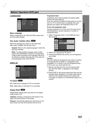 Before Operation-DVD part
LANGUAGE                                                              Progressive Scan
                                                                      Progressive Scan Video provides the highest quality
                    LANGUAGE
                                                                      pictures with less flickering.
                     Menu Language          English

                     Disc Audio             Original
                                                                      If you are using the Component Video jacks for connec-
                                                                      tion to a TV or monitor that is compatible with a pro-




                                                                                                                                              Preparation
                     Disc Subtitle          Off

                     Disc Menu              Original                  gressive scan signal, set Progressive Scan to On.
                                                                      To turn On progressive scan:
                                                                      Connect component out of this unit to the input of your
                                                  Move       Select   monitor/television, set your television or monitor to
Menu Language                                                         Component Input.

Select a language for the VCR and DVD’s setup menu                    1. Select “Progressive Scan” on the DISPLAY menu
and information display.                                                 then press B.
                                                                                         DISPLAY

                                                                                         TV Aspect
Disc Audio / Subtitle / Menu DVD                                                         Display Mode

                                                                                         Progressive Scan           On
Select the language you prefer for the audio track                                       TV Output Select           Off

(disc audio), subtitles, and the disc menu.
  Original: Refers to the original language in which the
  disc was recorded.                                                                                        Prev.         Move   Enter


  Other: To select another language, press number                     2. Select “On” using the v / V buttons.
  buttons then ENTER/OK to enter the corresponding
                                                                      3. Pressing ENTER/OK will set this unit to Progressive
  4-digit number according to the language code list in
                                                                         scan mode.
  the reference chapter (see page 34). If you enter the
  wrong language code, press CLEAR.                                   Caution:
                                                                      Once the setting for progressive scan output is entered,
                                                                      an image will only be visible on a progressive scan
DISPLAY                                                               compatible TV or monitor. If you set Progressive Scan
                                                                      to On in error, you must reset the unit.
                 DISPLAY

                 TV Aspect           16 : 9
                                                                      1) Remove any disc from the unit and close the disc
                 Display Mode        Widescreen                          tray. See that “DISC” is displayed on the display
                 Progressive Scan    Off                                 window.
                 TV Output Select    RGB
                                                                      2) Press STOP on the remote control and hold it for five
                                                                         seconds before releasing it. The video output will be
                                                                         restored to the standard setting and a picture will
                                           Move          Select          once again be visible on a conventional analog TV or
                                                                         monitor.
TV Aspect DVD
4:3 : Select when a standard 4:3 TV is connected.
16:9 : Select when a 16:9 wide TV is connected.

Display Mode DVD
Display Mode setting works only when the TV Aspect
mode is set to “4:3”.
Letterbox: Displays a wide picture with bands on the
upper and lower portions of the screen.
Panscan: Automatically displays the wide picture on the
entire screen and cuts off the portions that do not fit.




                                                                                                                                         17
 