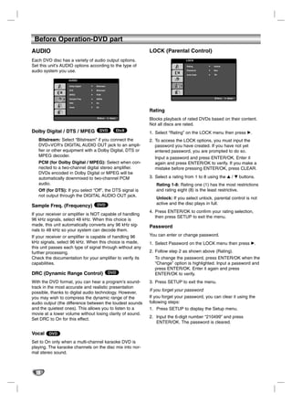 Before Operation-DVD part
AUDIO                                                          LOCK (Parental Control)
Each DVD disc has a variety of audio output options.                              LOCK

Set this unit’s AUDIO options according to the type of                            Rating        Unlock

audio system you use.                                                             Password      New

                                                                                  Area Code     ZA
                                                                                                DG


                   AUDIO

                   Dolby Digital   Bitstream

                   DTS             Bitstream

                   MPEG            PCM

                   Sample Freq.    48KHz                                                          Move   Select

                   DRC             On

                   Vocal           On

                                                               Rating
                                        Move   Select
                                                               Blocks playback of rated DVDs based on their content.
                                                               Not all discs are rated.
Dolby Digital / DTS / MPEG DVD                          DivX
                                                               1. Select “Rating” on the LOCK menu then press B.
   Bitstream: Select “Bitstream” if you connect the            2. To access the LOCK options, you must input the
   DVD+VCR’s DIGITAL AUDIO OUT jack to an ampli-                  password you have created. If you have not yet
   fier or other equipment with a Dolby Digital, DTS or           entered password, you are prompted to do so.
   MPEG decoder.                                                 Input a password and press ENTER/OK. Enter it
   PCM (for Dolby Digital / MPEG): Select when con-              again and press ENTER/OK to verify. If you make a
   nected to a two-channel digital stereo amplifier.             mistake before pressing ENTER/OK, press CLEAR.
   DVDs encoded in Dolby Digital or MPEG will be
   automatically downmixed to two-channel PCM                  3. Select a rating from 1 to 8 using the v / V buttons.
   audio.                                                         Rating 1-8: Rating one (1) has the most restrictions
   Off (for DTS): If you select “Off”, the DTS signal is          and rating eight (8) is the least restrictive.
   not output through the DIGITAL AUDIO OUT jack.
                                                                  Unlock: If you select unlock, parental control is not
                                   DVD                            active and the disc plays in full.
Sample Freq. (Frequency)
                                                               4. Press ENTER/OK to confirm your rating selection,
If your receiver or amplifier is NOT capable of handling
                                                                  then press SETUP to exit the menu.
96 kHz signals, select 48 kHz. When this choice is
made, this unit automatically converts any 96 kHz sig-         Password
nals to 48 kHz so your system can decode them.
If your receiver or amplifier is capable of handling 96        You can enter or change password.
kHz signals, select 96 kHz. When this choice is made,          1. Select Password on the LOCK menu then press B.
this unit passes each type of signal through without any
further processing.                                            2. Follow step 2 as shown above (Rating).
Check the documentation for your amplifier to verify its         To change the password, press ENTER/OK when the
capabilities.                                                    “Change” option is highlighted. Input a password and
                                                                 press ENTER/OK. Enter it again and press
DRC (Dynamic Range Control) DVD                                  ENTER/OK to verify.
With the DVD format, you can hear a program’s sound-           3. Press SETUP to exit the menu.
track in the most accurate and realistic presentation
                                                               If you forget your password
possible, thanks to digital audio technology. However,
you may wish to compress the dynamic range of the              If you forget your password, you can clear it using the
audio output (the difference between the loudest sounds        following steps:
and the quietest ones). This allows you to listen to a         1. Press SETUP to display the Setup menu.
movie at a lower volume without losing clarity of sound.
Set DRC to On for this effect.                                 2. Input the 6-digit number “210499” and press
                                                                  ENTER/OK. The password is cleared.

Vocal DVD
Set to On only when a multi-channel karaoke DVD is
playing. The karaoke channels on the disc mix into nor-
mal stereo sound.



  18
 