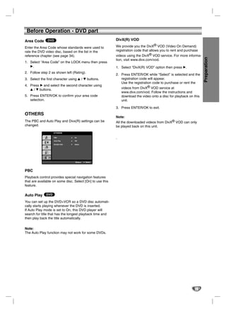 Before Operation - DVD part
Area Code DVD                                              DivX(R) VOD

Enter the Area Code whose standards were used to           We provide you the DivX® VOD (Video On Demand)
rate the DVD video disc, based on the list in the          registration code that allows you to rent and purchase
reference chapter (see page 34).                           videos using the DivX® VOD service. For more informa-




                                                                                                                     Preparation
                                                           tion, visit www.divx.com/vod.
1. Select “Area Code” on the LOCK menu then press
   B.                                                      1. Select “DivX(R) VOD” option then press B.
2. Follow step 2 as shown left (Rating).
                                                           2. Press ENTER/OK while “Select” is selected and the
3. Select the first character using v / V buttons.            registration code will appear.
                                                              Use the registration code to purchase or rent the
4. Press B and select the second character using
   v / V buttons.                                             videos from DivX® VOD service at
                                                               www.divx.com/vod. Follow the instructions and
5. Press ENTER/OK to confirm your area code                    download the video onto a disc for playback on this
   selection.                                                  unit.

                                                           3. Press ENTER/OK to exit.
OTHERS
                                                           Note:
The PBC and Auto Play and Divx(R) settings can be          All the downloaded videos from DivX® VOD can only
changed.                                                   be played back on this unit.
                   OTHERS

                   PBC           On                        .
                   Auto Play     Off

                   DivX(R) VOD   Select




                                       Move   Select




PBC
Playback control provides special navigation features
that are available on some disc. Select [On] to use this
feature.

Auto Play DVD
You can set up the DVD+VCR so a DVD disc automati-
cally starts playing whenever the DVD is inserted.
If Auto Play mode is set to On, this DVD player will
search for title that has the longest playback time and
then play back the title automatically.


Note:
The Auto Play function may not work for some DVDs.




                                                                                                              19
 