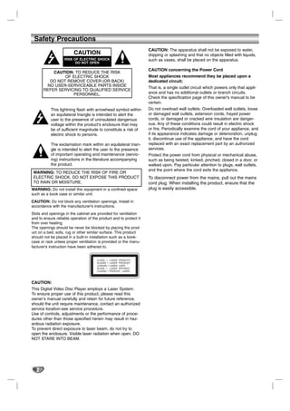 Safety Precautions
                                                                    CAUTION: The apparatus shall not be exposed to water,
                         CAUTION                                    dripping or splashing and that no objects filled with liquids,
                   RISK OF ELECTRIC SHOCK                           such as vases, shall be placed on the apparatus.
                         DO NOT OPEN

                                                                    CAUTION concerning the Power Cord
           CAUTION: TO REDUCE THE RISK
               OF ELECTRIC SHOCK                                    Most appliances recommend they be placed upon a
         DO NOT REMOVE COVER (OR BACK)                              dedicated circuit;
        NO USER-SERVICEABLE PARTS INSIDE
                                                                    That is, a single outlet circuit which powers only that appli-
       REFER SERVICING TO QUALIFIED SERVICE
                   PERSONNEL.                                       ance and has no additional outlets or branch circuits.
                                                                    Check the specification page of this owner's manual to be
                                                                    certain.
           This lightning flash with arrowhead symbol within        Do not overload wall outlets. Overloaded wall outlets, loose
           an equilateral triangle is intended to alert the         or damaged wall outlets, extension cords, frayed power
           user to the presence of uninsulated dangerous            cords, or damaged or cracked wire insulation are danger-
           voltage within the product’s enclosure that may          ous. Any of these conditions could result in electric shock
           be of sufficient magnitude to constitute a risk of       or fire. Periodically examine the cord of your appliance, and
           electric shock to persons.                               if its appearance indicates damage or deterioration, unplug
                                                                    it, discontinue use of the appliance, and have the cord
           The exclamation mark within an equilateral trian-        replaced with an exact replacement part by an authorized
           gle is intended to alert the user to the presence        services.
           of important operating and maintenance (servic-          Protect the power cord from physical or mechanical abuse,
           ing) instructions in the literature accompanying         such as being twisted, kinked, pinched, closed in a door, or
           the product.                                             walked upon. Pay particular attention to plugs, wall outlets,
                                                                    and the point where the cord exits the appliance.
 WARNING: TO REDUCE THE RISK OF FIRE OR
 ELECTRIC SHOCK, DO NOT EXPOSE THIS PRODUCT                         To disconnect power from the mains, pull out the mains
 TO RAIN OR MOISTURE.                                               cord plug. When installing the product, ensure that the
WARNING: Do not install this equipment in a confined space          plug is easily accessible.
such as a book case or similar unit.
CAUTION: Do not block any ventilation openings. Install in
accordance with the manufacturer's instructions.
Slots and openings in the cabinet are provided for ventilation
and to ensure reliable operation of the product and to protect it
from over heating.
The openings should be never be blocked by placing the prod-
uct on a bed, sofa, rug or other similar surface. This product
should not be placed in a built-in installation such as a book-
case or rack unless proper ventilation is provided or the manu-
facturer's instruction have been adhered to.




CAUTION:
This Digital Video Disc Player employs a Laser System.
To ensure proper use of this product, please read this
owner’s manual carefully and retain for future reference,
should the unit require maintenance, contact an authorized
service location-see service procedure.
Use of controls, adjustments or the performance of proce-
dures other than those specified herein may result in haz-
ardous radiation exposure.
To prevent direct exposure to laser beam, do not try to
open the enclosure. Visible laser radiation when open. DO
NOT STARE INTO BEAM.




   2
 
