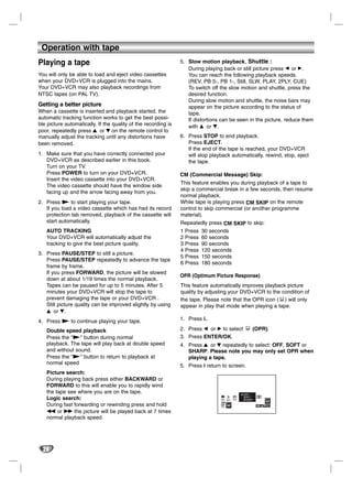 Operation with tape
Playing a tape                                                  5. Slow motion playback, Shuttle :
                                                                   During playing back or still picture press F or G.
You will only be able to load and eject video cassettes            You can reach the following playback speeds.
when your DVD+VCR is plugged into the mains.                       (REV, PB 5-, PB 1-, Still, SLW, PLAY, 2PLY, CUE)
Your DVD+VCR may also playback recordings from                     To switch off the slow motion and shuttle, press the
NTSC tapes (on PAL TV).                                            desired function.
                                                                   During slow motion and shuttle, the noise bars may
Getting a better picture                                           appear on the picture according to the status of
When a cassette is inserted and playback started, the              tape.
automatic tracking function works to get the best possi-           If distortions can be seen in the picture, reduce them
ble picture automatically. If the quality of the recording is      with v or V.
poor, repeatedly press 3 or 4 on the remote control to
manually adjust the tracking until any distortions have         6. Press STOP to end playback.
been removed.                                                      Press EJECT.
                                                                   If the end of the tape is reached, your DVD+VCR
1. Make sure that you have correctly connected your                will stop playback automatically, rewind, stop, eject
   DVD+VCR as described earlier in this book.                      the tape.
   Turn on your TV.
   Press POWER to turn on your DVD+VCR.                         CM (Commercial Message) Skip:
   Insert the video cassette into your DVD+VCR.
                                                                This feature enables you during playback of a tape to
   The video cassette should have the window side
                                                                skip a commercial break in a few seconds, then resume
   facing up and the arrow facing away from you.
                                                                normal playback.
2. Press N to start playing your tape.                          While tape is playing press CM SKIP on the remote
   If you load a video cassette which has had its record        control to skip commercial (or another programme
   protection tab removed, playback of the cassette will        material).
   start automatically.                                         Repeatedly press CM SKIP to skip:
   AUTO TRACKING                                                1 Press 30 seconds
   Your DVD+VCR will automatically adjust the                   2 Press 60 seconds
   tracking to give the best picture quality.                   3 Press 90 seconds
                                                                4 Press 120 seconds
3. Press PAUSE/STEP to still a picture.
                                                                5 Press 150 seconds
   Press PAUSE/STEP repeatedly to advance the tape
                                                                6 Press 180 seconds
   frame by frame.
   If you press FORWARD, the picture will be slowed
                                                                OPR (Optimum Picture Response)
   down at about 1/19 times the normal playback.
   Tapes can be paused for up to 5 minutes. After 5             This feature automatically improves playback picture
   minutes your DVD+VCR will stop the tape to                   quality by adjusting your DVD+VCR to the condition of
   prevent damaging the tape or your DVD+VCR .                  the tape. Please note that the OPR icon ( ) will only
   Still picture quality can be improved slightly by using      appear in play that mode when playing a tape.
   v or V.
4. Press N to continue playing your tape.                       1. Press i.

   Double speed playback                                        2. Press b or B to select                            (OPR).
   Press the "N" button during normal                           3. Press ENTER/OK.
   playback. The tape will play back at double speed            4. Press 3 or 4 repeatedly to select: OFF, SOFT or
   and without sound.                                              SHARP. Please note you may only set OPR when
   Press the "N" button to return to playback at                   playing a tape.
   normal speed
                                                                5. Press i return to screen.
   Picture search:
   During playing back press either BACKWARD or
   FORWARD to this will enable you to rapidly wind
   the tape see where you are on the tape.                                                                   OFF
                                                                                                         1 2
   Logic search:                                                                         PSET
                                                                                         R
                                                                                                 Pr-12
                                                                                                ACMS
                                                                                                             SOFT
                                                                                                         SET SHARP
                                                                                                              SYS
                                                                                 f OSD                                   R
   During fast forwarding or rewinding press and hold                            ON
                                                                                 OFF

   m or M the picture will be played back at 7 times
   normal playback speed.




  20
 