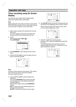 Operation with tape
Timer recording using On Screen                                                        PR    DATE     T I M E

Display                                                                                PR-03
                                                                                        --
                                                                                        --
                                                                                                3
                                                                                               --
                                                                                               --
                                                                                                   - - : - - ~ - -: - -
                                                                                                   - - : - - ~ - -: - -
                                                                                                   - - : - -~- - : - -
                                                                                                                                 SP
                                                                                                                                 SP
                                                                                                                                 SP
                                                                                        --     --  - - : - -~- - : - -           SP
                                                                                        --     --  - - : - -~- - : - -           SP
You may set up to seven timer record events                                             --     --  - - : - -~- - : - -           SP
                                                                                        --     --  - - : - -~- - : - -           SP
within one month of the current date.                                                   DLY SU MO TU WE TH FR                    SA
                                                                                                                                   OK i

Note:
                                                                      6. Use v/V/1/2 buttons to enter the recording start and
Before setting the timer make sure that you have set the
                                                                         end times of the programme that you wish to record.
DVD+VCR clock correctly and you know which stations
you have tuned TV stations on your DVD+VCR.                              Please note your DVD+VCR uses a 24 hour clock.
                                                                         e.g. 1pm will be displayed as 13:00.

1. Insert a video cassette with protection tab into your                               PR
                                                                                       PR-03
                                                                                               DATE
                                                                                                 4
                                                                                                            TIME
                                                                                                       14 : 00 ~ 15: 30          SP
   DVD+VCR.                                                                            --
                                                                                       --
                                                                                                --
                                                                                                --
                                                                                                       - - : - - ~ - -: - -
                                                                                                       - - : - -~- - : - -
                                                                                                                                 SP
                                                                                                                                 SP
   The video cassette should have the window side                                      --
                                                                                       --
                                                                                                --
                                                                                                --
                                                                                                       - - : - -~- - : - -
                                                                                                       - - : - -~- - : - -
                                                                                                                                 SP
                                                                                                                                 SP
   facing up and the arrow facing away from you.                                       --
                                                                                       --
                                                                                                --
                                                                                                --
                                                                                                       - - : - -~- - : - -
                                                                                                       - - : - -~- - : - -
                                                                                                                                 SP
                                                                                                                                 SP

2. Press i.                                                                                                                           i


   Press 1 or 2 to select REC (                              ).
   Press ENTER/OK.                                                    7. Press B to select the recording speed.
                                                                         Press v or V to select the desired tape speed (SP,
                   PR
                   --
                            DATE
                             --
                                       T I M E
                                    - - : - - ~ - -: - -      SP
                                                                         IP, or LP).
                   --
                   --
                             --
                             --
                                    - - : - - ~ - -: - -
                                    - - : - -~- - : - -
                                                              SP
                                                              SP
                                                                         IP mode determines how much tape is left and
                   --
                   --
                             --
                             --
                                    - - : - -~- - : - -
                                    - - : - -~- - : - -
                                                              SP
                                                              SP
                                                                         switches speed from SP to LP, if necessary, to com-
                   --
                   --
                             --
                             --
                                    - - : - -~- - : - -
                                    - - : - -~- - : - -
                                                              SP
                                                              SP
                                                                         plete recording the program.
                                   DELETE:           ,       OK i
                                                                                         PR      DATE          TIME
                                                                                         PR-03     4      14 : 00 ~ 15: 30        SP
                                                                                         --       --      - - : - - ~ - -: - -    SP
3. Press ENTER/OK to start setting the timer record                                      --       --      - - : - -~- - : - -     SP
                                                                                         --       --      - - : - -~- - : - -     SP
   event.                                                                                --       --      - - : - -~- - : - -     SP
                                                                                         --       --      - - : - -~- - : - -     SP
                                                                                         --       --      - - : - -~- - : - -     SP
4. Use the PR/TRK (v/V) to enter the station that you                                                                                     i
   wish to record then press 2.

                    PR       DATE          TIME
                    PR-03     --      - - : - - ~ - -: - -   SP
                    --        --      - - : - - ~ - -: - -   SP
                    --        --      - - : - -~- - : - -    SP
                    --        --      - - : - -~- - : - -    SP
                    --        --      - - : - -~- - : - -    SP
                    --        --      - - : - -~- - : - -    SP
                    --        --      - - : - -~- - : - -    SP

                                                                  i




Note:
If all timer record events are full press v or V to select
the event that you wish to remove and replace.
Press b to delete the event.

5. Use the PR/TRK (v/V) to enter the date of the
   programme.
   If you press ENTER/OK before entering the date
   you may select one of the following automated
   recording features.
   Press 1 or 2 to select, then press ENTER/OK to
   confirm.
   DLY To record every day (except Saturday and
   Sunday) at the same time.
   SU~SA To record at the same time every week.




  22
 