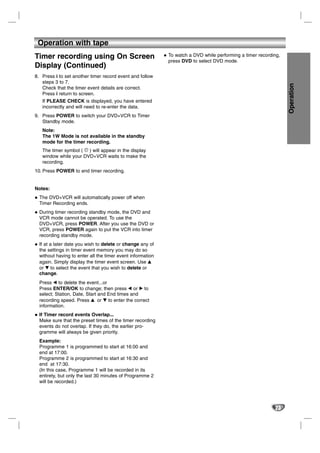 Operation with tape
Timer recording using On Screen                             To watch a DVD while performing a timer recording,
                                                            press DVD to select DVD mode.
Display (Continued)
8. Press i to set another timer record event and follow
   steps 3 to 7.




                                                                                                                 Operation
   Check that the timer event details are correct.
   Press i return to screen.
   If PLEASE CHECK is displayed, you have entered
   incorrectly and will need to re-enter the data.
9. Press POWER to switch your DVD+VCR to Timer
   Standby mode.
   Note:
   The 1W Mode is not available in the standby
   mode for the timer recording.
   The timer symbol ( ) will appear in the display
   window while your DVD+VCR waits to make the
   recording.
10. Press POWER to end timer recording.


Notes:
  The DVD+VCR will automatically power off when
  Timer Recording ends.
  During timer recording standby mode, the DVD and
  VCR mode cannot be operated. To use the
  DVD+VCR, press POWER. After you use the DVD or
  VCR, press POWER again to put the VCR into timer
  recording standby mode.
  If at a later date you wish to delete or change any of
  the settings in timer event memory you may do so
  without having to enter all the timer event information
  again. Simply display the timer event screen. Use v
  or V to select the event that you wish to delete or
  change.
  Press b to delete the event...or
  Press ENTER/OK to change; then press b or B to
  select; Station, Date, Start and End times and
  recording speed. Press v or V to enter the correct
  information.
  If Timer record events Overlap...
  Make sure that the preset times of the timer recording
  events do not overlap. If they do, the earlier pro-
  gramme will always be given priority.
  Example:
  Programme 1 is programmed to start at 16:00 and
  end at 17:00.
  Programme 2 is programmed to start at 16:30 and
  end at 17:30.
  (In this case, Programme 1 will be recorded in its
  entirety, but only the last 30 minutes of Programme 2
  will be recorded.)




                                                                                                           23
 