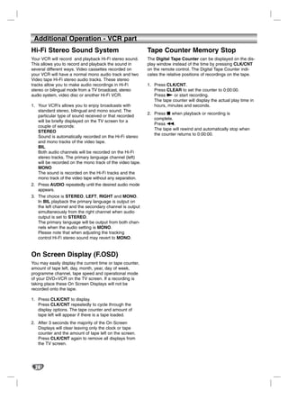 Additional Operation - VCR part
Hi-Fi Stereo Sound System                                  Tape Counter Memory Stop
Your VCR will record and playback Hi-Fi stereo sound.      The Digital Tape Counter can be displayed on the dis-
This allows you to record and playback the sound in        play window instead of the time by pressing CLK/CNT
several different ways. Video cassettes recorded on        on the remote control. The Digital Tape Counter indi-
your VCR will have a normal mono audio track and two       cates the relative positions of recordings on the tape.
Video tape Hi-Fi stereo audio tracks. These stereo
tracks allow you to make audio recordings in Hi-Fi         1. Press CLK/CNT.
stereo or bilingual mode from a TV broadcast, stereo          Press CLEAR to set the counter to 0:00:00.
audio system, video disc or another Hi-Fi VCR.                Press N or start recording.
                                                              The tape counter will display the actual play time in
1. Your VCR’s allows you to enjoy broadcasts with             hours, minutes and seconds.
   standard stereo, bilingual and mono sound. The
                                                           2. Press x when playback or recording is
   particular type of sound received or that recorded
                                                              complete.
   will be briefly displayed on the TV screen for a
                                                              Press m.
   couple of seconds:
                                                              The tape will rewind and automatically stop when
   STEREO
                                                              the counter returns to 0:00:00.
   Sound is automatically recorded on the Hi-Fi stereo
   and mono tracks of the video tape.
   BIL
   Both audio channels will be recorded on the Hi-Fi
   stereo tracks. The primary language channel (left)
   will be recorded on the mono track of the video tape.
   MONO
   The sound is recorded on the Hi-Fi tracks and the
   mono track of the video tape without any separation.
2. Press AUDIO repeatedly until the desired audio mode
   appears.
3. The choice is STEREO, LEFT, RIGHT and MONO.
   In BIL playback the primary language is output on
   the left channel and the secondary channel is output
   simultaneously from the right channel when audio
   output is set to STEREO.
   The primary language will be output from both chan-
   nels when the audio setting is MONO.
   Please note that when adjusting the tracking
   control Hi-Fi stereo sound may revert to MONO.


On Screen Display (F.OSD)
You may easily display the current time or tape counter,
amount of tape left, day, month, year, day of week,
programme channel, tape speed and operational mode
of your DVD+VCR on the TV screen. If a recording is
taking place these On Screen Displays will not be
recorded onto the tape.

1. Press CLK/CNT to display.
   Press CLK/CNT repeatedly to cycle through the
   display options. The tape counter and amount of
   tape left will appear if there is a tape loaded.
2. After 3 seconds the majority of the On Screen
   Displays will clear leaving only the clock or tape
   counter and the amount of tape left on the screen.
   Press CLK/CNT again to remove all displays from
   the TV screen.




  24
 