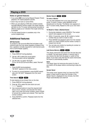 Playing a DVD
Notes on general features:                                 Marker Search     DVD     DivX
• If you press > once during Repeat Chapter (Track)        To enter a Marker
  playback, the repeat playback cancels.
                                                           You can start playback from up to nine memorized
• Zoom may not work on some DVDs.                          points. To enter a marker, press MARKER at the
• When you are playing a DVD disc contains scenes          desired point on the disc. The Marker icon appears on
  recorded different camera angles, the angle indicator    the TV screen briefly. Repeat to enter up to nine mark-
  will blink on the TV screen during scenes recorded at    ers.
  different angles as an indication that angle switching
  is possible.                                             To Recall or Clear a Marked Scene
• The A-B repeat function is available only in the         1. During disc playback, press SEARCH. The marker
  current chapter/track.                                      search menu appears on the screen.
                                                           2. Within 10 seconds, press b / B to select a marker
                                                              number that you want to recall or clear.
Additional features                                        3. Press ENTER and playback starts from the marked
3D Surround                                                   scene. Or, Press CLEAR and the marker number is
To produce a 3D surround effect that simulates multi-         erased from the list.
channel audio from two stereo speakers (instead of the     4. You can play any marker by inputting its number on
five+ speakers normally required for multi-channel audio      the marker search menu.
from a home theater system).
                                                           Last Scene Memory       DVD      ACD
 DVD      DivX
                                                           This player memorizes last scene from the last disc that
1. Press DISPLAY during playback.                          is viewed. The last scene remains in memory even if
2. Use 3 or 4 to select the sound option.                  you remove the disc from the player or switch off the
   The sound option will be highlighted.                   player. If you load a disc that has the scene memorized,
                                                           the scene is automatically recalled.
3. Use 1 or 2 to to select “3D SUR”.
   To turn off the 3D Surround effect, select “Normal”.    Note:
                                                           This player does not memorize the scene of a disc if
 ACD                                                       you switch off the player before commencing to play the
1. Press AUDIO during playback.                            disc.
   “3D SUR.” appears on the menu screen.
                                                           Screen Saver
2. To return to normal playback, press AUDIO repeat-
   edly until “3D SUR.” disappears from the menu           The screen saver appears when you leave the DVD
   screen.                                                 player in Stop mode for about five minutes. If the
                                                           Screen Saver is displayed for five minutes, the DVD
Time Search      DVD    DivX                               Player automatically turns itself off.
To start playing at any chosen time on the disc:
1. Press DISPLAY during playback.
2. Press v / V to select the time clock icon and
   “--:--:--” appears.
3. Use numerical buttons to input the required start
   time in hours, minutes, and seconds from left to
   right. If you enter the wrong numbers, press CLEAR
   to remove the numbers you entered. Then input the
   correct numbers.
4. Press ENTER to confirm. Playback starts from the
   selected time.




 28
 