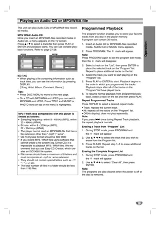 Playing an Audio CD or MP3/WMA file
This unit can play Audio CDs or MP3/WMA files record-                                                        Programmed Playback
ed media.
                                                                                                             The program function enables you to store your favorite
MP3/ WMA/ Audio CD
                                                                                                             tracks from any disc in the player memory.
Once you insert an MP3/WMA files recorded media or
                                                                                                             A program can contain 30 tracks.
Audio CD, a menu appears on the TV screen.




                                                                                                                                                                         Operation
Press v / V to select a track/file then press PLAY or                                                        1. Insert an Audio CD or MP3/WMA files recorded
ENTER and playback starts. You can use variable play-                                                           media. AUDIO CD or MUSIC menu appears.
back functions. Refer to page 27-28.
                                                                                                             2. Press PROGRAM. The       E
                                                                                                                                             mark will appear.
                                                        MUSIC
   AUDIO CD
     0:52:07   1 / 12                                    0:00:00      1 / 12
                                                                                                             Note:
      List

   Track1
                                       Program            List                                Program
                                                                                                             Press PROGRAM again to exit the program edit mode,
   Track2                                             1-Music1
   Track3
   Track4
                                                      2-Music2
                                                      3-Music3
                                                                                                             then the E mark will disappear.
   Track5                                             4-Music4

   Track6
   Track7
                                                      5-Music5
                                                      6-Music6
                                                                                                             3. Select a track on the “List”, then press ENTER to
                                                                                                 Clear All
                                                                                                                place the selected track on the “Program” list.
   Track8                                 Clear All   7-Music7



                        PROGRAM Edit                   DISPLAY Info            PROGRAM Edit

                                                                                                                Repeat to place additional tracks on the list.
ID3 TAG                                                                                                      4. Select the track you want to start playing on the
• When playing a file containing information such as                                                            “Program” list.
  track titles, you can see the information by pressing                                                      5. Press PLAY or ENTER to start. Playback begins in
  DISPLAY.                                                                                                      the order in which you programmed the tracks.
  [ Song, Artist, Album, Comment, Genre ]                                                                       Playback stops after all of the tracks on the
                                                                                                                “Program” list have played once.
Tips:
• Press DISC MENU to move to the next page.                                                                  6. To resume normal playback from programmed play-
                                                                                                                back, select a track on the list and then press PLAY.
• On a CD with MP3/WMA and JPEG you can switch
  MP3/WMA and JPEG. Press TITLE and MUSIC or                                                                 Repeat Programmed Tracks
  PHOTO word on top of the menu is highlighted.                                                              Press REPEAT to select a desired repeat mode.
                                                                                                             • Track: repeats the current track
                                                                                                             • All: repeats all the tracks on the “Program” list.
MP3 / WMA disc compatibility with this player is                                                             • Off(No display): does not play repeatedly.
limited as follows:                                                                                          Note:
• Sampling frequency: within 8 - 48 kHz (MP3), within                                                        If you press > once during Repeat Track playback,
  32 - 48kHz (WMA)                                                                                           the repeat playback cancels.
• Bit rate: within 8 - 320kbps (MP3),
                                                                                                             Erasing a Track from “Program” List
  32 - 384 kbps (WMA)
• The player cannot read an MP3/WMA file that has a                                                          1. During STOP mode, press PROGRAM and
  file extension other than “.mp3” / “.wma”.                                                                    the E mark will appear
• CD-R physical format should be ISO 9660                                                                    2. Use v V b B to select the track that you wish to
• If you record MP3 / WMA files using software that                                                             erase from the Program list.
  cannot create a file system (eg. Direct-CD) it is
                                                                                                             3. Press CLEAR. Repeat step 1~3 to erase additional
  impossible to playback MP3 / WMA files. We rec-
                                                                                                                tracks on the list.
  ommend that you use Easy-CD Creator, which cre-
  ates an ISO 9660 file system.                                                                              Erasing the Complete Program List
• File names should have a maximum of 8 letters and                                                          1. During STOP mode, press PROGRAM and
  must incorporate an .mp3 or .wma extension.
                                                                                                                the E mark will appear
• They should not contain special letters such as / ?
  * : “ < > l etc.                                                                                           2. Use v V b B to select “Clear All”, then press
• The total number of files in a folder should be less                                                          ENTER.
  than 1190 files.                                                                                           Note:
                                                                                                             The programs are also cleared when the power is off or
                                                                                                             the disc is removed.




                                                                                                                                                                    29
 