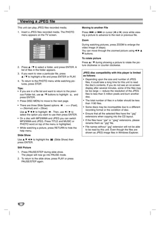 Viewing a JPEG file
This unit can play JPEG files recorded media.                  Moving to another File
1. Insert a JPEG files recorded media. The PHOTO               Press . or > or cursor (b or B) once while view-
   menu appears on the TV screen.                              ing a picture to advance to the next or previous file.
                   PHOTO
                                                               Zoom
                    List               Preview
                    Folder 00
                                                               During watching pictures, press ZOOM to enlarge the
                    Folder 01
                    Folder 02   >>>
                                                               video image (4 steps).
                    Folder 03                                  You can move through the zoomed picture using b B v
                    Folder 04
                 01 FILE 01                                    V buttons.
                 02 FILE 02
                 03 FILE 03
                                                               To rotate picture
                /FILE 01
                                                               Press v / V during showing a picture to rotate the pic-
                                                               ture clockwise or counter clockwise.
2. Press v / V to select a folder, and press ENTER. A
   list of files in the folder appears.
3. If you want to view a particular file, press                 JPEG disc compatibility with this player is limited
   v / V to highlight a file and press ENTER or PLAY.           as follows:
                                                                • Depending upon the size and number of JPEG
4. To return to the PHOTO menu while watching pic-                files, it could take a long time for this unit to read
   tures, press STOP.                                             the disc’s contents. If you do not see an on-screen
Tips:                                                             display after several minutes, some of the files may
• If you are in a file list and want to return to the previ-      be too large — reduce the resolution of the JPEG
  ous Folder list, use v / V buttons to highlight        and      files to less than 5 million pixels and burn another
  press ENTER.                                                    disc.
• Press DISC MENU to move to the next page.                     • The total number of files in a folder should be less
                                                                  than 1190 files.
• There are three Slide Speed options       : >>> (Fast),
                                                                • Some discs may be incompatible due to a different
  >> (Normal) and > (Slow).
                                                                  recording format or the condition of disc.
  Use v V b B to highlight      . Then, use b / B to
  select the option you want to use then press ENTER.           • Ensure that all the selected files have the “.jpg”
                                                                  extensions when copying into the CD layout.
• On a disc with MP3/WMA and JPEG you can switch
  MP3/WMA and JPEG. Press TITLE and MUSIC or                    • If the files have “.jpe” or “.jpeg” extensions, please
  PHOTO word on top of the menu is highlighted.                   rename them as “.jpg” file.
• While watching a picture, press RETURN to hide the            • File names without “.jpg” extension will not be able
  help menu.                                                      to be read by this unit. Even though the files are
                                                                  shown as JPEG image files in Windows Explorer.
Slide Show
Use v V b B to highlight the          (Slide Show) then
press ENTER.

Still Picture
1. Press PAUSE/STEP during slide show.
   The player will now go into PAUSE mode.
2. To return to the slide show, press PLAY or press
   PAUSE/STEP again.




 30
 