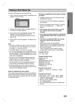 Playing a DivX Movie file
Using this DVD Player you can play DivX file.
                                                               DivX disc compatibility with this player is limited
1. Insert a DivX file recorded media. The MOVIE menu           as follows:
   appears on the TV screen.
                                                               • Available resolution size of the DivX file is under
                  MOVIE
                  0:00:00
                                                                 720x576 (W x H) pixel.




                                                                                                                            Operation
                   List
                   Movie Folder 1                              • The file name of the DivX subtitle is available by
                   Movie Folder 2
                   Movie Folder 3
                   Movie Folder 4
                                                                 56 characters.
                   Movie Folder 5
                   Movie Folder 6
                   Movie Folder 7
                                                               • If there is impossible code to express in the DivX
                   Movie Folder 8
                                                                 file, it may be displayed as " _ " mark on the
                                                                 display.
2. Press v / V to select a folder, and press ENTER. A          • If the number of the screen frame is over 30
   list of files in the folder appears.                          per 1 second, this unit may not operate
                                                                 normally.
3. If you want to view a particular file, press v / V to
   highlight a file and press ENTER or PLAY.                   • If the video and audio structure of recorded file
   You can use variable playback functions. Refer to             is not interleaved, either video or audio is out-
   page 27-28.                                                   putted.

4. Press STOP to stop the playback. The Movie menu             • If the file is recorded with GMC, the unit sup-
   appears                                                       ports only 1-point of the record level.
                                                                 * GMC?
                                                                 GMC is the acronym for Global Motion
Tips:
                                                                 Compensation. It is an encoding tool specified in
• If you are in a file list and want to return to the previ-
                                                                 MPEG4 standard. Some MPEG4 encoders, like
  ous Folder list, use the v / V buttons on the remote           DivX, have this option.
  to highlight       and press ENTER.                            There are different levels of GMC encoding,
• Press DISC MENU to move to the next page.                      usually called 1-point, 2-point, or 3-point GMC.
• On a CD with MP3/WMA, JPEG and MOVIE file, you               Playable DivX file
  can switch MUSIC, PHOTO and MOVIE menu. Press
                                                               .avi, .mpg, .mpeg
  TITLE and MUSIC, PHOTO and MOVIE word on top
  of the menu is highlighted.
                                                               Playable Subtitle format
• The picture may not displayed properly while DivX            SubRip(*.srt/*.txt)
  playback. Set your TV system to AUTO or PAL-60               SAMI(*.smi)
  mode to restore the picture, if available.                   SubStation Alpha(*.ssa/*.txt)
• The disc subtitle may not be displayed properly, if a        MicroDVD(*.sub/*.txt)
  DivX subtitle is downloaded through the internet.            SubViewer 1.0(*.sub)
                                                               SubViewer 2.0(*.sub/*.txt)
• If the Disc Subtitle setup menu does not have the
                                                               TMPlayer(*.txt)
  DivX subtitle language you are going to play, the sub-
  title may not be displayed properly.                         Playable Codec format
                                                               "DIVX3.xx ", "DIVX4.xx ", "DIVX5.xx ", "MP43 ",
Notice for displaying the DivX subtitle                        "3IVX ".
If the subtitle does not display properly during playback,
press and hold SUBTITLE about 3 seconds then press             Playable Audio format
b / B to select another language code until the subtitle       "Dolby Digital ", "DTS ", "PCM ", "MP3 ", "WMA ".
is displayed properly.                                         • Sampling frequency: within 8 - 48 kHz (MP3),
                                                                 within 32 - 48kHz (WMA)
                                                               • Bit rate: within 8 - 320kbps (MP3),
                                                                 32 - 192kbps (WMA)
                                                               • Not all the WMA Audio format is compatible with
                                                                 this unit.




                                                                                                                       31
 