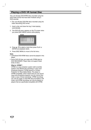 Playing a DVD VR format Disc
This unit will play DVD-R/RW discs recorded using the
DVD-Video format that have been finalized using a
DVD-recorder.
• This unit will play DVD-RW discs recorded using the
  Video Recording (VR) format.

1. Insert a disc and close the tray, It start playing
   automatically.
2. The DVD-VR menu appears on the TV screen when
   you press DISC MENU buttons while playing.
                   DVD-VR




3. Press v / V to select a track then press PLAY or
   ENTER and playback starts.
4. Press DISC MENU to move to the list menu.
Note:
• Unfinalized DVD-R/RW discs cannot be played in this
  player.
• Some DVD-VR disc are made with CPRM data by
  DVD RECORDER. Player does not support these
  kinds of discs.
  What is ‘CPRM’?
  CPRM is a copy protection system (with scramble
  system) only allowing the recording of ‘copy once’
  broadcast programs. CPRM stands for Content
  Protection for Recordable Media. This player is
  CPRM compatible, which means that you can record
  copy-once broadcast programs, but you cannot then
  make a copy of those recordings. CPRM recordings
  can only be made on DVD-RW discs formatted in VR
  mode, and CPRM recordings can only be played on
  players that are specifically compatible with CPRM.




  32
 