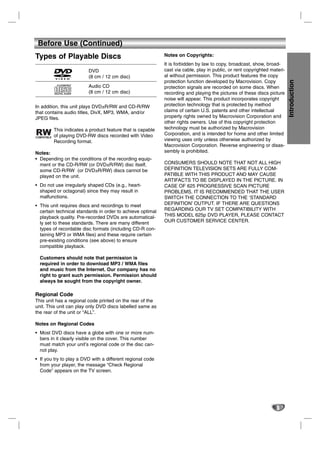 Before Use (Continued)
Types of Playable Discs                                     Notes on Copyrights:
                                                            It is forbidden by law to copy, broadcast, show, broad-
                         DVD                                cast via cable, play in public, or rent copyrighted materi-
                         (8 cm / 12 cm disc)                al without permission. This product features the copy
                                                            protection function developed by Macrovision. Copy




                                                                                                                          Introduction
                         Audio CD                           protection signals are recorded on some discs. When
                         (8 cm / 12 cm disc)                recording and playing the pictures of these discs picture
                                                            noise will appear. This product incorporates copyright
In addition, this unit plays DVD±R/RW and CD-R/RW           protection technology that is protected by method
that contains audio titles, DivX, MP3, WMA, and/or          claims of certain U.S. patents and other intellectual
JPEG files.                                                 property rights owned by Macrovision Corporation and
                                                            other rights owners. Use of this copyright protection
        This indicates a product feature that is capable    technology must be authorized by Macrovision
        of playing DVD-RW discs recorded with Video         Corporation, and is intended for home and other limited
        Recording format.                                   viewing uses only unless otherwise authorized by
                                                            Macrovision Corporation. Reverse engineering or disas-
Notes:                                                      sembly is prohibited.
• Depending on the conditions of the recording equip-
  ment or the CD-R/RW (or DVD±R/RW) disc itself,            CONSUMERS SHOULD NOTE THAT NOT ALL HIGH
  some CD-R/RW (or DVD±R/RW) discs cannot be                DEFINITION TELEVISION SETS ARE FULLY COM-
  played on the unit.                                       PATIBLE WITH THIS PRODUCT AND MAY CAUSE
                                                            ARTIFACTS TO BE DISPLAYED IN THE PICTURE. IN
• Do not use irregularly shaped CDs (e.g., heart-           CASE OF 625 PROGRESSIVE SCAN PICTURE
  shaped or octagonal) since they may result in             PROBLEMS, IT IS RECOMMENDED THAT THE USER
  malfunctions.                                             SWITCH THE CONNECTION TO THE ‘STANDARD
• This unit requires discs and recordings to meet           DEFINITION’ OUTPUT. IF THERE ARE QUESTIONS
  certain technical standards in order to achieve optimal   REGARDING OUR TV SET COMPATIBILITY WITH
  playback quality. Pre-recorded DVDs are automatical-      THIS MODEL 625p DVD PLAYER, PLEASE CONTACT
  ly set to these standards. There are many different       OUR CUSTOMER SERVICE CENTER.
  types of recordable disc formats (including CD-R con-
  taining MP3 or WMA files) and these require certain
  pre-existing conditions (see above) to ensure
  compatible playback.

  Customers should note that permission is
  required in order to download MP3 / WMA files
  and music from the Internet. Our company has no
  right to grant such permission. Permission should
  always be sought from the copyright owner.

Regional Code
This unit has a regional code printed on the rear of the
unit. This unit can play only DVD discs labelled same as
the rear of the unit or “ALL”.

Notes on Regional Codes
• Most DVD discs have a globe with one or more num-
  bers in it clearly visible on the cover. This number
  must match your unit’s regional code or the disc can-
  not play.
• If you try to play a DVD with a different regional code
  from your player, the message “Check Regional
  Code” appears on the TV screen.




                                                                                                                  5
 