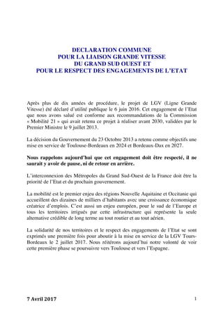 7	Avril	2017	 1	
DECLARATION COMMUNE
POUR LA LIAISON GRANDE VITESSE
DU GRAND SUD OUEST ET
POUR LE RESPECT DES ENGAGEMENTS DE L’ETAT
Après plus de dix années de procédure, le projet de LGV (Ligne Grande
Vitesse) été déclaré d’utilité publique le 6 juin 2016. Cet engagement de l’Etat
que nous avons salué est conforme aux recommandations de la Commission
« Mobilité 21 » qui avait retenu ce projet à réaliser avant 2030, validées par le
Premier Ministre le 9 juillet 2013.
La décision du Gouvernement du 23 Octobre 2013 a retenu comme objectifs une
mise en service de Toulouse-Bordeaux en 2024 et Bordeaux-Dax en 2027.
Nous rappelons aujourd’hui que cet engagement doit être respecté, il ne
saurait y avoir de pause, ni de retour en arrière.
L’interconnexion des Métropoles du Grand Sud-Ouest de la France doit être la
priorité de l’Etat et du prochain gouvernement.
La mobilité est le premier enjeu des régions Nouvelle Aquitaine et Occitanie qui
accueillent des dizaines de milliers d’habitants avec une croissance économique
créatrice d’emplois. C’est aussi un enjeu européen, pour le sud de l’Europe et
tous les territoires irrigués par cette infrastructure qui représente la seule
alternative crédible de long terme au tout routier et au tout aérien.
La solidarité de nos territoires et le respect des engagements de l’Etat se sont
exprimés une première fois pour aboutir à la mise en service de la LGV Tours-
Bordeaux le 2 juillet 2017. Nous réitérons aujourd’hui notre volonté de voir
cette première phase se poursuivre vers Toulouse et vers l’Espagne.
 