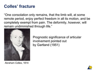 Colles’ fracture
“One consolation only remains, that the limb will, at some
remote period, enjoy perfect freedom in all its motion, and be
completely exempt from pain. The deformity, however, will
remain undiminished through life.”
Prognostic significance of articular
involvement pointed out
by Gartland (1951)
Abraham Colles, 1814
 