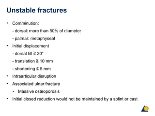 Unstable fractures
• Comminution:
- dorsal: more than 50% of diameter
- palmar: metaphyseal
• Initial displacement
- dorsal tilt 20°≧
- translation 10 mm≧
- shortening 5 mm≧
• Intraarticular disruption
• Associated ulnar fracture
- Massive osteoporosis
• Initial closed reduction would not be maintained by a splint or cast
 
