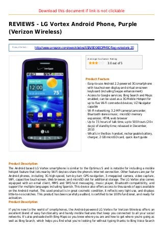 Download this document if link is not clickable
REVIEWS - LG Vortex Android Phone, Purple
(Verizon Wireless)
Product Details :
http://www.amazon.com/exec/obidos/ASIN/B004BDPM9Q?tag=sriodonk-20
Average Customer Rating
3.0 out of 5
Product Feature
Easy-to-use Android 2.2-powered 3G smartphoneq
with touchscreen display and virtual onscreen
keyboard (including Swype enhancement)
Access to Google services; Bing Search and Mapsq
enabled; can be used as a 3G Mobile Hotspot for
up to five Wi-Fi connected devices; VZ Navigator
capable
Wi-Fi networking; 3.2-MP camera/camcorder;q
Bluetooth stereo music; microSD memory
expansion; HTML web browser
Up to 7.5 hours of talk time, up to 500 hours (20+q
days) of standby time; released in December,
2010
What's in the Box: handset, rechargeable battery,q
charger, 2 GB microSD card, quick start guide
Product Description
The Android based LG Vortex smartphone is similar to the Optimus S and is notable for including a mobile
hotspot feature that lets nearby Wi-Fi devices share the phone's Internet connection. Other features are par for
Android phones, including 3G high-speed, turn-by-turn GPS navigation, 3-megapixel camera, video capture,
WiFi, capacitive touchscreen, Web browser, and microSD slot for additional storage. The LG Vortex also comes
equipped with an email client, MMS and SMS text messaging, music player, Bluetooth compatibility, and
support for multiple languages including Spanish. This device also offers access to thousands of apps available
on the Android market. This used product is in great cosmetic condition, it reflects very light use, and displays
little-to-no scratches. This product has been carefully audited, is certified to be 100% functional, and ready for
activation.
Product Description
If you're new to the world of smartphones, the Android-powered LG Vortex for Verizon Wireless offers an
excellent blend of easy functionality and handy mobile features that keep you connected to all your social
networks. It's also preloaded with Bing Maps so you know where you are and how to get where you're going as
well as Bing Search, which helps you find what you're looking for without typing thanks to Bing Voice Search
 