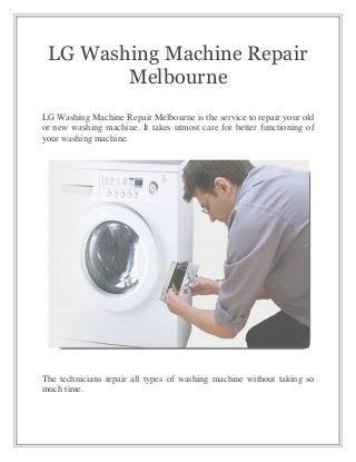 LG Washing Machine Repair
Melbourne
LG Washing Machine Repair Melbourne is the service to repair your old
or new washing machine. It takes utmost care for better functioning of
your washing machine.
The technicians repair all types of washing machine without taking so
much time.
 