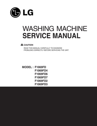 WASHING MACHINE
SERVICE MANUAL
 CAUTION
 READ THIS MANUAL CAREFULLY TO DIAGNOSE
 PROBLEMS CORRECTLY BEFORE SERVICING THE UNIT.




MODEL : F1069FD
        F1069FD4
        F1069FD6
        F1069FD7
        F1069FD2
        F1069FD3
 