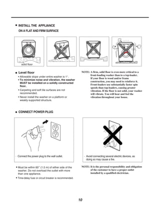 INSTALL THE APPLIANCE
  ON A FLAT AND FIRM SURFACE




  Level floor                                           NOTE: A firm, solid floor is even more critical to a
                                                              front-loading washer than to a top-loader.
  • Allowable slope under entire washer is 1°.
                                                              If your floor is wood and/or frame
  • To minimize noise and vibration, the washer
                                                              construction, you may need to reinforce it.
    MUST be installed on a solidly constructed
                                                              Front-loaders use substantially faster spin
    floor.
                                                              speeds than top-loaders, causing greater
  • Carpeting and soft tile surfaces are not                  vibration. If the floor is not solid, your washer
    recommended.                                              will vibrate. You will hear and feel the
  • Never install the washer on a platform or                 vibration throughout your house.
    weakly supported structure.



  CONNECT POWER PLUG




 Connect the power plug to the wall outlet.                 Avoid connecting several electric devices, as
                                                            doing so may cause a fire.

• Must be within 60 (1.5 m) of either side of the       NOTE: It is the personal responsibility and obligation
 washer. Do not overload the outlet with more                 of the customer to have a proper outlet
 than one appliance.                                          installed by a qualified electrician.
• Time-delay fuse or circuit breaker is recommended.




                                                       10
 