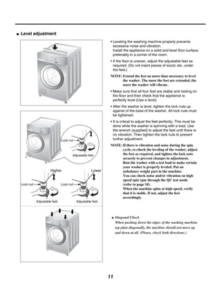 Level adjustment
                                                           • Leveling the washing machine properly prevents
                                                             excessive noise and vibration.
                                                             Install the appliance on a solid and level floor surface,
                                                             preferably in a corner of the room.
                                                           • If the floor is uneven, adjust the adjustable feet as
                                                             required. (Do not insert pieces of wood, etc. under
                                                             the feet.)
                                                           NOTE: Extend the feet no more than necessary to level
                                                                 the washer. The more the feet are extended, the
                                                                 more the washer will vibrate.
                                                           • Make sure that all four feet are stable and resting on
                                                             the floor and then check that the appliance is
                                                             perfectly level (Use a level).
                                                           • After the washer is level, tighten the lock nuts up
                                                             against of the base of the washer. All lock nuts must
                                                             be tightened.
                                                           • It is critical to adjust the feet perfectly. This must be
                                                             done while the washer is spinning with a load. Use
                                                             the wrench (supplied) to adjust the feet until there is
                                                             no vibration. Then tighten the lock nuts to prevent
                             Lock nut                        further adjustment.
                                                           NOTE: If there is vibration and noise during the spin
                                                                 cycle, re-check the leveling of the washer, adjust
                                    Adjustable feet              the feet as required, and tighten the lock nuts
                                                                 securely to prevent changes in adjustment.
                                                                 Run the washer with a test load to make certain
                                                                 your washer is properly leveled. Put an
                                                                 unbalance weight part in the machine.
                                                                 You can check noise and/or vibration on high
                                                                 speed spin rpm through the QC test mode
Lock nut                     Lock nut                            (refer to page 18).
                                                                 When the machine spins at high speed, verify
                                                                 that it is stable. If not, adjust the feet
                                                                 accordingly.
           Adjustable feet              Adjustable feet




                                                               Diagonal Check
                                                               When pushing down the edges of the washing machine
                                                               top plate diagonally, the machine should not move up
                                                               and down at all. (Please, check both directions.)




                                                          11
 