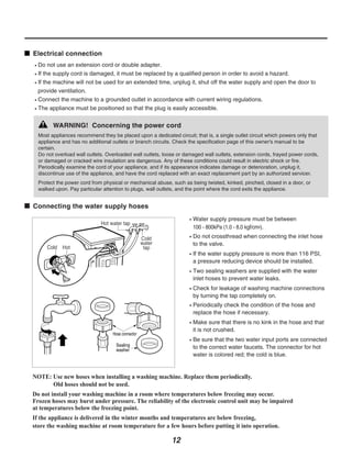 Electrical connection
  Do not use an extension cord or double adapter.
  If the supply cord is damaged, it must be replaced by a qualified person in order to avoid a hazard.
  If the machine will not be used for an extended time, unplug it, shut off the water supply and open the door to
  provide ventilation.
  Connect the machine to a grounded outlet in accordance with current wiring regulations.
  The appliance must be positioned so that the plug is easily accessible.


        WARNING! Concerning the power cord
  Most appliances recommend they be placed upon a dedicated circuit; that is, a single outlet circuit which powers only that
  appliance and has no additional outlets or branch circuits. Check the specification page of this owner's manual to be
  certain.
  Do not overload wall outlets. Overloaded wall outlets, loose or damaged wall outlets, extension cords, frayed power cords,
  or damaged or cracked wire insulation are dangerous. Any of these conditions could result in electric shock or fire.
  Periodically examine the cord of your appliance, and if its appearance indicates damage or deterioration, unplug it,
  discontinue use of the appliance, and have the cord replaced with an exact replacement part by an authorized servicer.
  Protect the power cord from physical or mechanical abuse, such as being twisted, kinked, pinched, closed in a door, or
  walked upon. Pay particular attention to plugs, wall outlets, and the point where the cord exits the appliance.


Connecting the water supply hoses
                                                                     Water supply pressure must be between
                                                                     100 - 800kPa (1.0 - 8.0 kgf/cm2).
                                                                     Do not crossthread when connecting the inlet hose
                                                                     to the valve.
                                                                     If the water supply pressure is more than 116 PSI,
                                                                     a pressure reducing device should be installed.
                                                                     Two sealing washers are supplied with the water
                                                                     inlet hoses to prevent water leaks.
                                                                     Check for leakage of washing machine connections
                                                                     by turning the tap completely on.
                                                                     Periodically check the condition of the hose and
                                                                     replace the hose if necessary.
                                                                     Make sure that there is no kink in the hose and that
                                                                     it is not crushed.
                                                                     Be sure that the two water input ports are connected
                                                                     to the correct water faucets. The connector for hot
                                                                     water is colored red; the cold is blue.


NOTE: Use new hoses when installing a washing machine. Replace them periodically.
      Old hoses should not be used.
Do not install your washing machine in a room where temperatures below freezing may occur.
Frozen hoses may burst under pressure. The reliability of the electronic control unit may be impaired
at temperatures below the freezing point.
If the appliance is delivered in the winter months and temperatures are below freezing,
store the washing machine at room temperature for a few hours before putting it into operation.

                                                            12
 