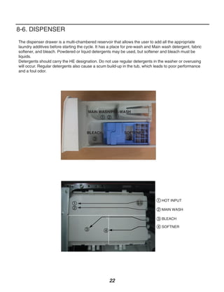 8-6. DISPENSER
The dispenser drawer is a multi-chambered reservoir that allows the user to add all the appropriate
laundry additives before starting the cycle. It has a place for pre-wash and Main wash detergent, fabric
softener, and bleach. Powdered or liquid detergents may be used, but softener and bleach must be
liquids.
Detergents should carry the HE designation. Do not use regular detergents in the washer or overusing
will occur. Regular detergents also cause a scum build-up in the tub, which leads to poor performance
and a foul odor.




                                          MAIN WASH/PRE-WASH
                                                1 2



                                      BLEACH                SOFTENER
                                            3                 4




                                                                               1 HOT INPUT
                               1
                               2                                               2 MAIN WASH

                                                                               3 BLEACH

                                                                               4 SOFTNER
                                      3          4




                                                     22
 