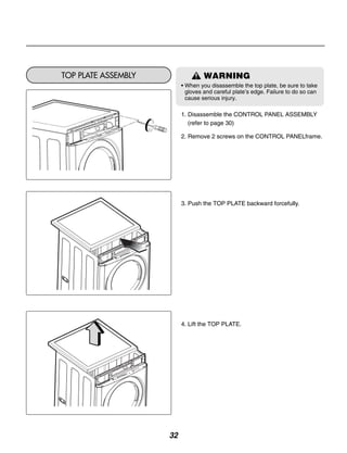 TOP PLATE ASSEMBLY                 WARNING
                          • When you disassemble the top plate, be sure to take
                            gloves and careful plate’s edge. Failure to do so can
                            cause serious injury.

                          1. Disassemble the CONTROL PANEL ASSEMBLY
                             (refer to page 30)

                          2. Remove 2 screws on the CONTROL PANELframe.




                          3. Push the TOP PLATE backward forcefully.




                          4. Lift the TOP PLATE.




                     32
 