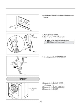 8. Unscrew the screw from the lower side of the CABINET
                               COVER.




                            9. Tilt the CABINET COVER.
                           10. Disconnect the DOOR S/W connector.

                                ※ NOTE: When assembling the CABINET
                                   COVER, connect the connector.




                           11. Lift and separate the CABINET COVER.




GASKET

                           1. Disassemble the CABINET COVER
                               (refer to page 34).
                           2. Disassemble the CLAMP ASSEMBLY.
         TUB GASKET        3. Disassemble the GASKET.
         CLAMP




                      36
 