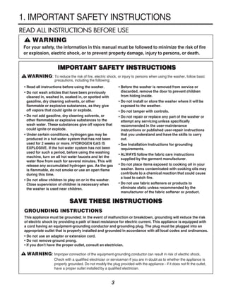 1. IMPORTANT SAFETY INSTRUCTIONS
READ ALL INSTRUCTIONS BEFORE USE
      !   WARNING
 For your safety, the information in this manual must be followed to minimize the risk of fire
 or explosion, electric shock, or to prevent property damage, injury to persons, or death.


                         IMPORTANT SAFETY INSTRUCTIONS
 !    WARNING: To reduce the risk of fire, electric shock, or injury to persons when using the washer, follow basic
                       precautions, including the following:
     • Read all instructions before using the washer.              • Before the washer is removed from service or
     • Do not wash articles that have been previously                discarded, remove the door to prevent children
       cleaned in, washed in, soaked in, or spotted with             from hiding inside.
       gasoline, dry cleaning solvents, or other                   • Do not install or store the washer where it will be
       flammable or explosive substances, as they give               exposed to the weather.
       off vapors that could ignite or explode.                    • Do not tamper with controls.
     • Do not add gasoline, dry cleaning solvents, or              • Do not repair or replace any part of the washer or
       other flammable or explosive substances to the                attempt any servicing unless specifically
       wash water. These substances give off vapors that             recommended in the user-maintenance
       could ignite or explode.                                      instructions or published user-repair instructions
     • Under certain conditions, hydrogen gas may be                 that you understand and have the skills to carry
       produced in a hot water system that has not been              out.
       used for 2 weeks or more. HYDROGEN GAS IS                   • See Installation Instructions for grounding
       EXPLOSIVE. If the hot water system has not been               requirements.
       used for such a period, before using the washing
                                                                   • ALWAYS follow the fabric care instructions
       machine, turn on all hot water faucets and let the
                                                                     supplied by the garment manufacturer.
       water flow from each for several minutes. This will
       release any accumulated hydrogen gas. As the gas            • Do not place items exposed to cooking oil in your
       is flammable, do not smoke or use an open flame               washer. Items contaminated with cooking oils may
       during this time.                                             contribute to a chemical reaction that could cause
                                                                     a load to catch fire.
     • Do not allow children to play on or in the washer.
       Close supervision of children is necessary when             • Do not use fabric softeners or products to
       the washer is used near children.                             eliminate static unless recommended by the
                                                                     manufacturer of the fabric softener or product.

                                 SAVE THESE INSTRUCTIONS
     GROUNDING INSTRUCTIONS
     This appliance must be grounded. In the event of malfunction or breakdown, grounding will reduce the risk
     of electric shock by providing a path of least resistance for electric current. This appliance is equipped with
     a cord having an equipment-grounding conductor and grounding plug. The plug must be plugged into an
     appropriate outlet that is properly installed and grounded in accordance with all local codes and ordinances.
     • Do not use an adapter or extension cord.
     • Do not remove ground prong.
     • If you don’t have the proper outlet, consult an electrician.

 !    WARNING: Improper connection of the equipment-grounding conductor can result in risk of electric shock.
                       Check with a qualified electrician or serviceman if you are in doubt as to whether the appliance is
                       properly grounded. Do not modify the plug provided with the appliance - if it does not fit the outlet,
                       have a proper outlet installed by a qualified electrician.


                                                               3
 