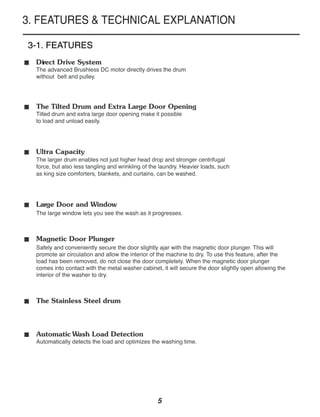 3. FEATURES & TECHNICAL EXPLANATION

3-1. FEATURES
■   Direct Drive System
    The advanced Brushless DC motor directly drives the drum
    without belt and pulley.



■   The Tilted Drum and Extra Large Door Opening
    Tilted drum and extra large door opening make it possible
    to load and unload easily.



■   Ultra Capacity
    The larger drum enables not just higher head drop and stronger centrifugal
    force, but also less tangling and wrinkling of the laundry. Heavier loads, such
    as king size comforters, blankets, and curtains, can be washed.



■   Large Door and Window
    The large window lets you see the wash as it progresses.


■   Magnetic Door Plunger
    Safely and conveniently secure the door slightly ajar with the magnetic door plunger. This will
    promote air circulation and allow the interior of the machine to dry. To use this feature, after the
    load has been removed, do not close the door completely. When the magnetic door plunger
    comes into contact with the metal washer cabinet, it will secure the door slightly open allowing the
    interior of the washer to dry.


■   The Stainless Steel drum



■   Automatic Wash Load Detection
    Automatically detects the load and optimizes the washing time.




                                                     5
 