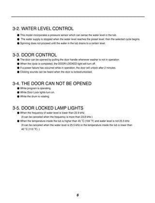 3-2. WATER LEVEL CONTROL
 ● This model incorporates a pressure sensor which can sense the water level in the tub.
 ● The water supply is stopped when the water level reaches the preset level; then the selected cycle begins.
 ● Spinning does not proceed until the water in the tub drains to a certain level.



3-3. DOOR CONTROL
 ● The door can be opened by pulling the door handle whenever washer is not in operation.
 ● When the cycle is completed, the DOOR LOCKED light will turn off.
 ● If a power failure has occurred while in operation, the door will unlock after 2 minutes.
 ● Clicking sounds can be heard when the door is locked/unlocked.



3-4. THE DOOR CAN NOT BE OPENED
 ● While program is operating.
 ● While Door Lock lights turn on.
 ● While the drum is rotating.



3-5. DOOR LOCKED LAMP LIGHTS
 ● When the frequency of water level is lower than 22.9 kHz.
   (It can be canceled when the frequency is more than 23.8 kHz.)
 ● When the temperature inside the tub is higher than 45 C (104 F) and water level is not 25.5 kHz.
   (It can be canceled when the water level is 25.5 kHz or the temperature inside the tub is lower than
   40 C (113 F). )




                                                       6
 