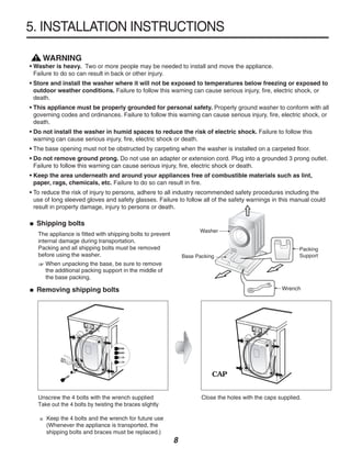 5. INSTALLATION INSTRUCTIONS

  ! WARNING
• Washer is heavy. Two or more people may be needed to install and move the appliance.
  Failure to do so can result in back or other injury.
• Store and install the washer where it will not be exposed to temperatures below freezing or exposed to
  outdoor weather conditions. Failure to follow this warning can cause serious injury, fire, electric shock, or
  death.
• This appliance must be properly grounded for personal safety. Properly ground washer to conform with all
  governing codes and ordinances. Failure to follow this warning can cause serious injury, fire, electric shock, or
  death.
• Do not install the washer in humid spaces to reduce the risk of electric shock. Failure to follow this
  warning can cause serious injury, fire, electric shock or death.
• The base opening must not be obstructed by carpeting when the washer is installed on a carpeted floor.
• Do not remove ground prong. Do not use an adapter or extension cord. Plug into a grounded 3 prong outlet.
  Failure to follow this warning can cause serious injury, fire, electric shock or death.
• Keep the area underneath and around your appliances free of combustible materials such as lint,
  paper, rags, chemicals, etc. Failure to do so can result in fire.
• To reduce the risk of injury to persons, adhere to all industry recommended safety procedures including the
  use of long sleeved gloves and safety glasses. Failure to follow all of the safety warnings in this manual could
  result in property damage, injury to persons or death.

  Shipping bolts
   The appliance is fitted with shipping bolts to prevent
   internal damage during transportation.
   Packing and all shipping bolts must be removed
   before using the washer.
      When unpacking the base, be sure to remove
      the additional packing support in the middle of
      the base packing.

  Removing shipping bolts                                                                        Wrench




                                                                      CAP


   Unscrew the 4 bolts with the wrench supplied                   Close the holes with the caps supplied.
   Take out the 4 bolts by twisting the braces slightly

      Keep the 4 bolts and the wrench for future use
      (Whenever the appliance is transported, the
      shipping bolts and braces must be replaced.)
                                                            8
 
