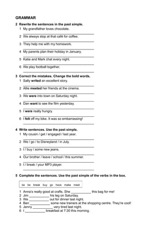 GRAMMAR 
2 Rewrite the sentences in the past simple. 
1 My grandfather loves chocolate. 
_______________________________________ 
2 We always stop at that café for coffee. 
_______________________________________ 
3 They help me with my homework. 
_______________________________________ 
4 My parents plan their holiday in January. 
_______________________________________ 
5 Katie and Mark chat every night. 
_______________________________________ 
6 We play football together. 
_______________________________________ 
3 Correct the mistakes. Change the bold words. 
1 Sally writed an excellent story. 
_______________________________________ 
2 Allie meeted her friends at the cinema. 
_______________________________________ 
3 We were into town on Saturday night. 
_______________________________________ 
4 Dan want to see the film yesterday. 
_______________________________________ 
5 I were really hungry. 
_______________________________________ 
6 I felt off my bike. It was so embarrassing! 
_______________________________________ 
4 Write sentences. Use the past simple. 
1 My cousin / get / engaged / last year. 
_______________________________________ 
2 We / go / to Disneyland / in July. 
_______________________________________ 
3 I / buy / some new jeans. 
_______________________________________ 
4 Our brother / leave / school / this summer. 
_______________________________________ 
5 I / break / your MP3 player. 
_______________________________________ 
5 Complete the sentences. Use the past simple of the verbs in the box. 
be be break buy go have make meet 
1 Anna’s really good at crafts. She ___________ this bag for me! 
2 Jim ___________ his leg on Saturday. 
3 We ___________ out for dinner last night. 
4 Ben ___________ some new trainers at the shopping centre. They’re cool! 
5 Jenny ___________ very tired last night. 
6 I ___________ breakfast at 7:30 this morning. 
 