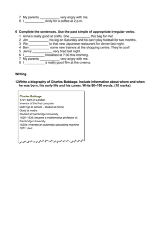 7 My parents ___________ very angry with me. 
8 I ___________ Andy for a coffee at 2 p.m. 
6 Complete the sentences. Use the past simple of appropriate irregular verbs. 
1 Anna’s really good at crafts. She ___________ this bag for me! 
2 Jim ___________ his leg on Saturday and he can’t play football for two months. 
3 We ___________ to that new Japanese restaurant for dinner last night. 
4 Ben ___________ some new trainers at the shopping centre. They’re cool! 
5 Jenny ___________ very tired last night. 
6 I ___________ breakfast at 7:30 this morning. 
7 My parents ___________ very angry with me. 
8 I ___________ a really good film at the cinema. 
Writing 
12Write a biography of Charles Babbage. Include information about where and when 
he was born, his early life and his career. Write 80–100 words. (10 marks) 
Charles Babbage 
1791: born in London 
Inventor of the first computer 
Didn’t go to school – studied at home 
Good at maths 
Studied at Cambridge University 
1828–1839: became a mathematics professor at 
Cambridge University 
1820s: invented an automatic calculating machine 
1871: died 
