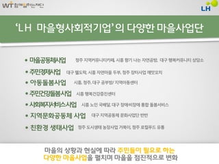 ‘LH 마을형사회적기업’ 의 다양핚 마을사업단


 마을공동체사업     청주 지역커뮤니티카페, 시흥 향기 나는 자연공방, 대구 행복커뮤니티 상담소

 주민경제사업   대구 웰도락, 시흥 자연마을 두부, 청주 장터사업 깨맛꼬치

  아동돌봄사업    시흥, 청주, 대구 공부방/ 지역아동센터

 주민건강돌봄사업    시흥 행복건강증진센터

 사회복지서비스사업     시흥 노인 국배달, 대구 장애·비장애 통합 돌봄서비스

  지역문화공동체 사업      대구 지역공동체 문화사업단 반반


  친홖경 생태사업   청주 도시생태 농장사업 거북이, 청주 로컬푸드 유통




    마을의 상황과 현실에 따라 주민들이 필요로 하는
    다양핚 마을사업을 펼치며 마을을 점짂적으로 변화
 