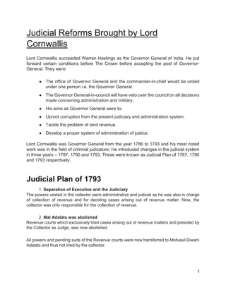1
Judicial Reforms Brought by Lord
Cornwallis
Lord Cornwallis succeeded Warren Hastings as the Governor General of India. He put
forward certain conditions before The Crown before accepting the post of Governor-
General. They were:
● The office of Governor General and the commander-in-chief would be united
under one person i.e. the Governor General.
● The Governor General-in-council will have veto over the council on all decisions
made concerning administration and military.
● His aims as Governor General were to:
● Uproot corruption from the present judiciary and administration system.
● Tackle the problem of land revenue.
● Develop a proper system of administration of justice.
Lord Cornwallis was Governor General from the year 1786 to 1793 and his most noted
work was in the field of criminal judicature. He introduced changes in the judicial system
in three years – 1787, 1790 and 1793. These were known as Judicial Plan of 1787, 1790
and 1793 respectively.
Judicial Plan of 1793
1. Separation of Executive and the Judiciary
The powers vested in the collector were administrative and judicial as he was also in charge
of collection of revenue and for deciding cases arising out of revenue matter. Now, the
collector was only responsible for the collection of revenue.
2. Mal Adalats was abolished
Revenue courts which exclusively tried cases arising out of revenue matters and presided by
the Collector as Judge, was now abolished.
All powers and pending suits of the Revenue courts were now transferred to Mofussil Diwani
Adalats and thus not tried by the collector.
 