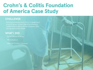 Crohn’s & Colitis Foundation
of America Case Study
CHALLENGE
Raising awareness and donor engagement
around lesser known digestive diseases
called Inflammatory Bowel Diseases (IBD)
during Awareness Week.
WHAT I DID:
• Social Media Strategy
• PR Activation
• Website Content Strategy
 