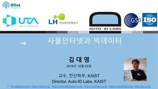 사물인터넷과 빅데이터
김 대 영
2018년 10월 23일
교수, 전산학부, KAIST
Director, Auto-ID Labs, KAIST
• kimd@kaist.ac.kr, http://oliot.org, http://autoidlab.kaist.ac.kr, http://resl.kaist.ac.kr http://autoidlabs.org http://gs1.org
 