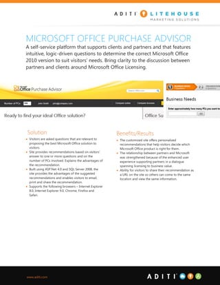MICROSOFT OFFICE PURCHASE ADVISOR
A self-service platform that supports clients and partners and that features
intuitive, logic-driven questions to determine the correct Microsoft Office
2010 version to suit visitors’ needs. Bring clarity to the discussion between
partners and clients around Microsoft Office Licensing.




 Solution                                               Benefits/Results
 Visitors are asked questions that are relevant to      The customized site offers personalized
  proposing the best Microsoft Office solution to         recommendations that help visitors decide which
  visitors.                                               Microsoft Office product is right for them.
 Site provides recommendations based on visitors’       The relationship between partners and Microsoft
  answer to one or more questions and on the              was strengthened because of the enhanced user
  number of PCs involved. Explains the advantages of      experience supporting partners in a dialogue
  the recommendation.                                     spanning licensing to business value.
 Built using ASP.Net 4.0 and SQL Server 2008, the       Ability for visitors to share their recommendation as
  site provides the advantages of the suggested           a URL on the site so others can come to the same
  recommendations and enables visitors to email,          location and view the same information.
  print and share the recommendation.
 Supports the following browsers – Internet Explorer
  8.0, Internet Explorer 9.0, Chrome, Firefox and
  Safari.




www.aditi.com
 